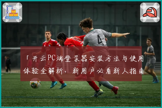 「开云PC端登录器安装方法与使用体验全解析，新用户必看新人指南」