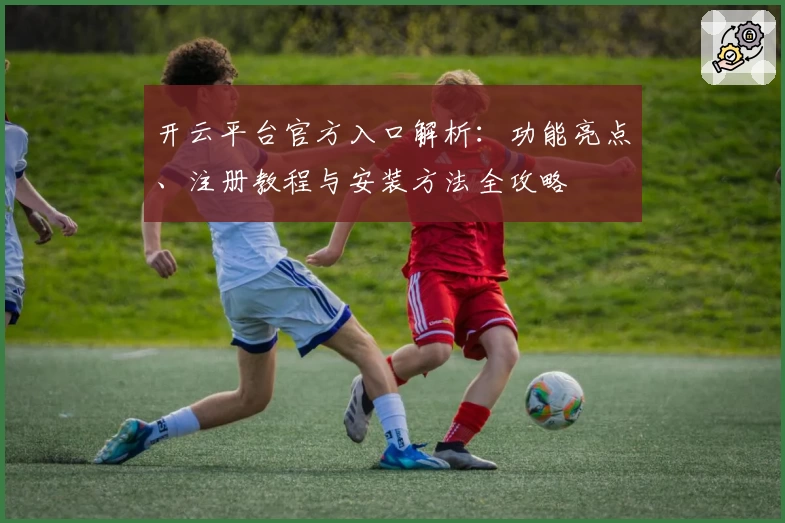 开云平台官方入口解析：功能亮点、注册教程与安装方法全攻略