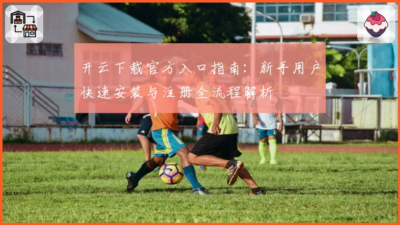 开云下载官方入口指南:新手用户快速安装与注册全流程解析