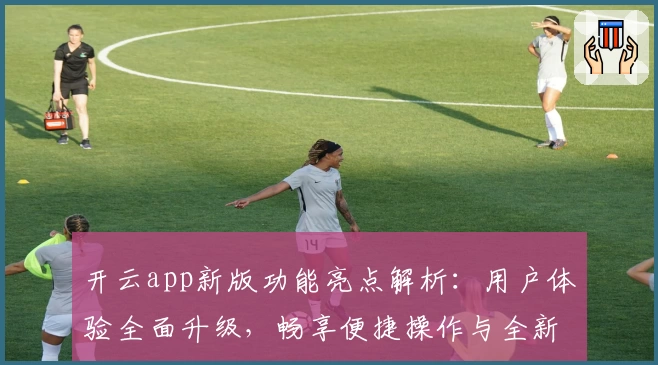 开云app新版功能亮点解析：用户体验全面升级，畅享便捷操作与全新界面
