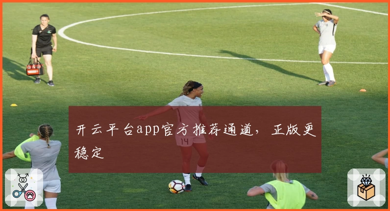 开云平台app官方推荐通道，正版更稳定