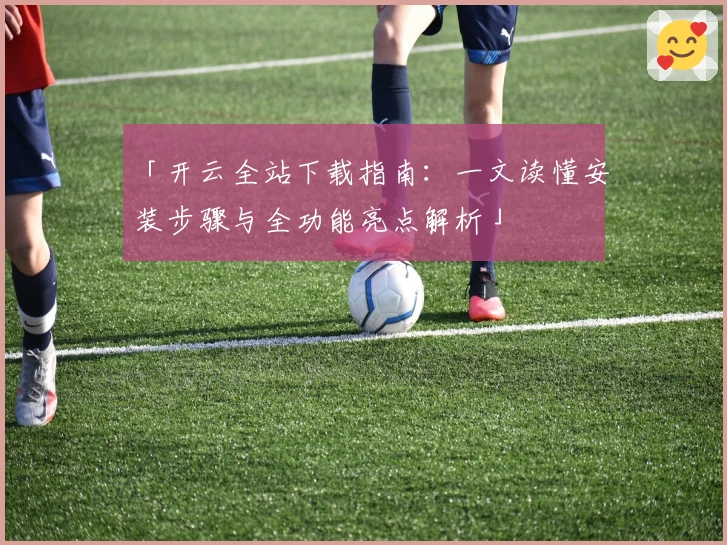 「开云全站下载指南:一文读懂安装步骤与全功能亮点解析」